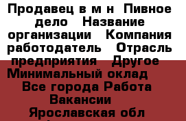 Продавец в м-н "Пивное дело › Название организации ­ Компания-работодатель › Отрасль предприятия ­ Другое › Минимальный оклад ­ 1 - Все города Работа » Вакансии   . Ярославская обл.,Фоминское с.